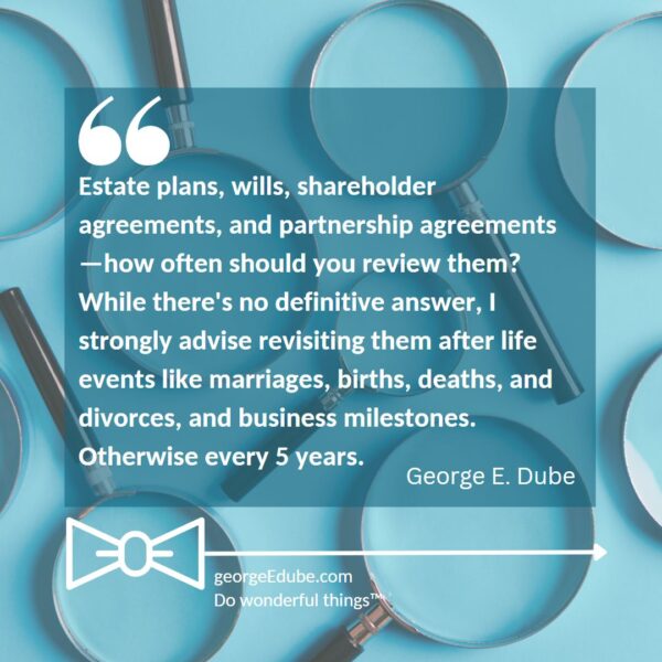 Estate plans, wills, shareholder agreements, and partnership agreements—how often should you review them? While there's no definitive answer, I strongly advise revisiting them after life events like marriages, births, deaths, and divorces, and business milestones. Otherwise every 5 years.