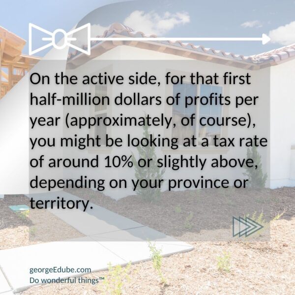 When flipping properties, saving taxes in a corporation can be illustrated by seeing that the first half million dollars per year of profits (approximately) can have you looking at a tax rate of around 10% or slightly above, depending on your province or territory.